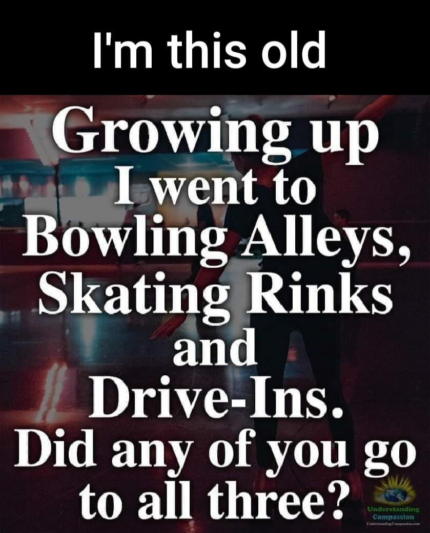 I'm this old Growing up I went to Bowling Alleys, Skating Rinks and Drive-Ins. Did any of you go to all three?