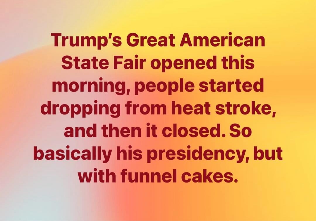 Trump's Great American State Fair opened this morning, people started dropping from heat stroke, and then it closed. So basically his presidency, but with funnel cakes.