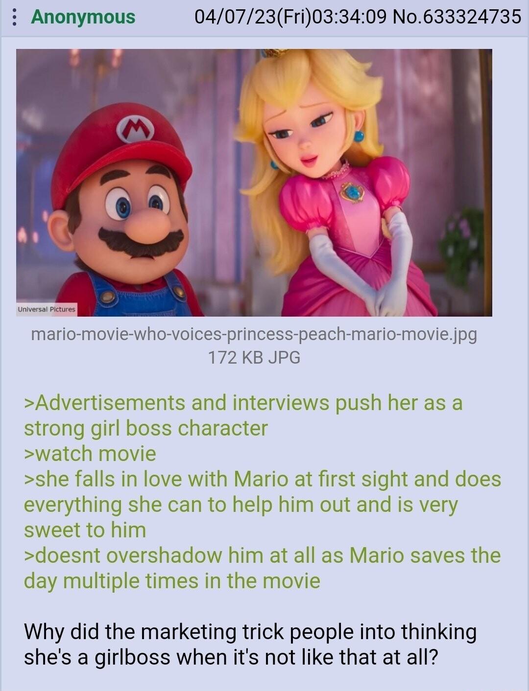 i Anonymous 040723Fri033409 No633324735 mario movie who voices princess peach mario movie jpg 172 KB JPG Advertisements and interviews push her as a strong girl boss character watch movie she falls in love with Mario at first sight and does everything she can to help him out and is very sweet to him doesnt overshadow him at all as Mario saves the day multiple times in the movie Why did the marketi