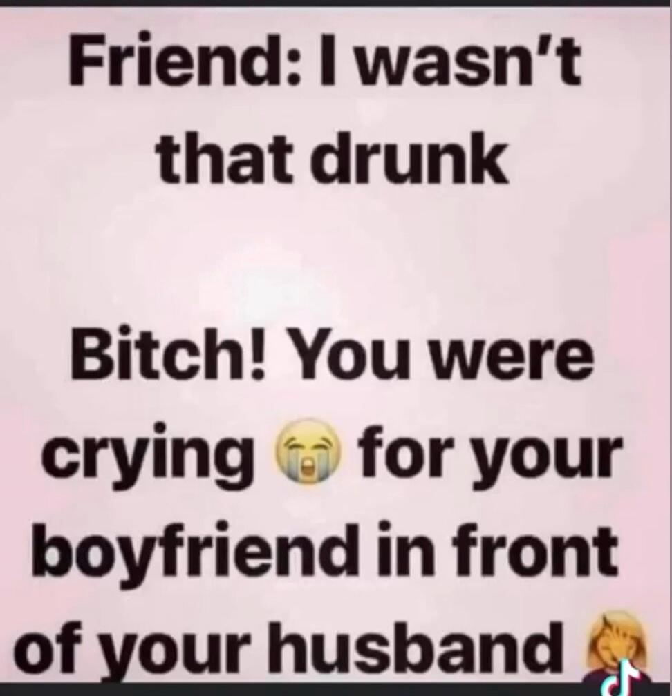 Friend: I wasn't that drunk Bitch! You were crying 😭 for your boyfriend in front of your husband