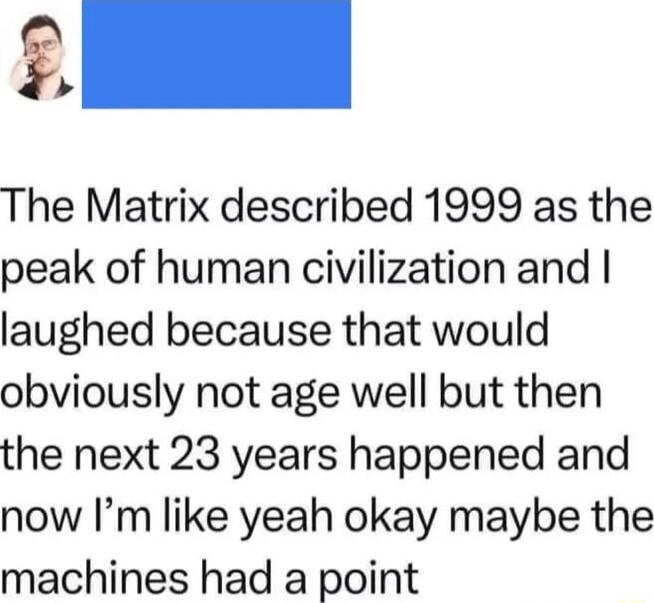 A The Matrix described 1999 as the peak of human civilization and laughed because that would obviously not age well but then the next 23 years happened and now Im like yeah okay maybe the machines had a point