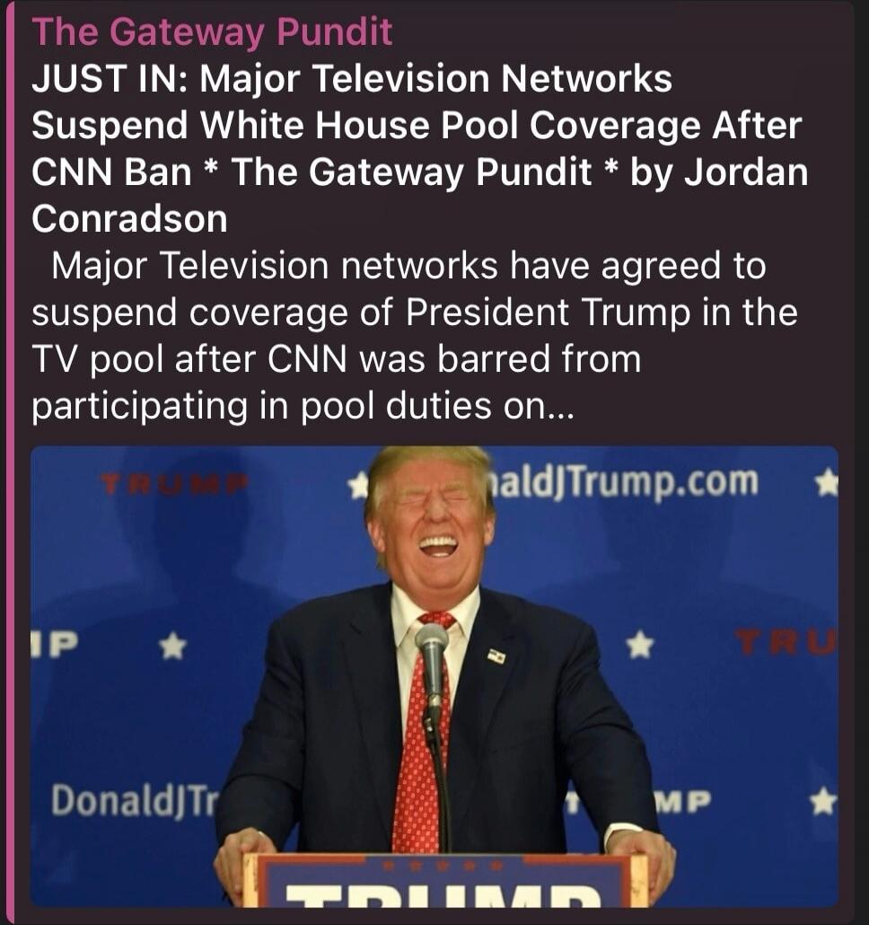 The Gateway Pundit. JUST IN: Major Television Networks Suspend White House Pool Coverage After CNN Ban. The Gateway Pundit by Jordan Conradson. Major Television networks have agreed to suspend coverage of President Trump in the TV pool after CNN was barred from participating in pool duties. DonaldJTrump.com. TRUMP.