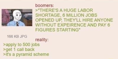 Anonymous boomers live in an alternate r 030622Sun141818 No 67677766 boomers THERES A HUGE LABOR SHORTAGE 6 MILLION JOBS OPENED UP THEYLL HIRE ANYONE WITHOUT EXPEIRENCE AND PAY 6 FIGURES STARTING 166 KB JPG reality apply to 500 jobs get 1 call back is a pyramid scheme