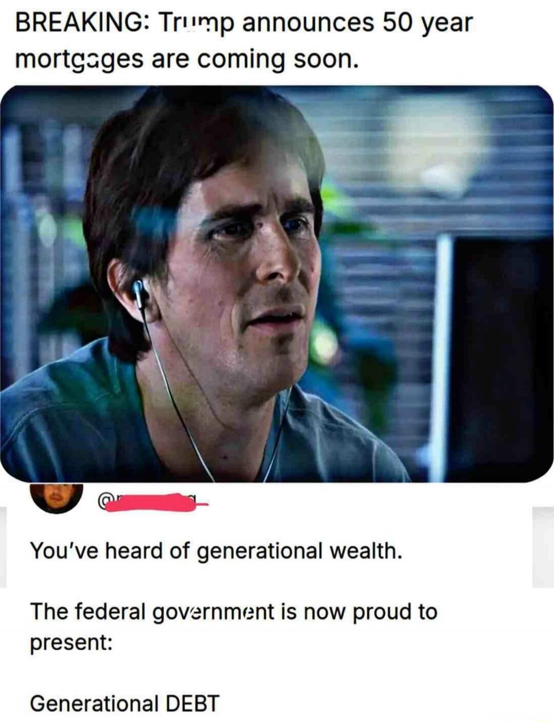 BREAKING: Trump announces 50 year mortgages are coming soon.
You've heard of generational wealth. The federal gov't is now proud to present:
Generational DEBT