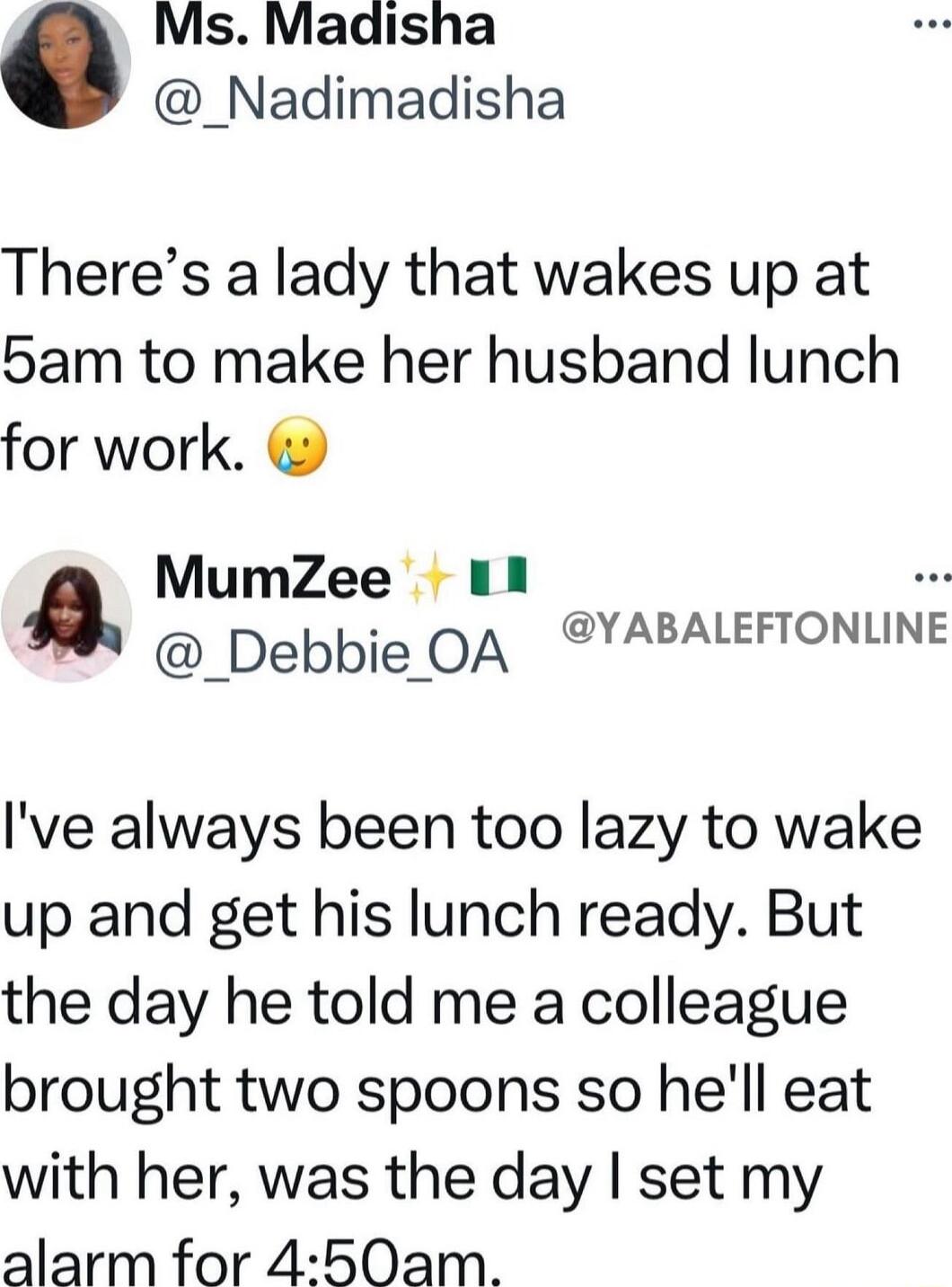 Ms Madisha _Nadimadisha Theres a lady that wakes up at 5am to make her husband lunch for work MumZee 11 Debbie OA YABALEFTONLINE Ive always been too lazy to wake up and get his lunch ready But the day he told me a colleague brought two spoons so hell eat with her was the day set my alarm for 450am