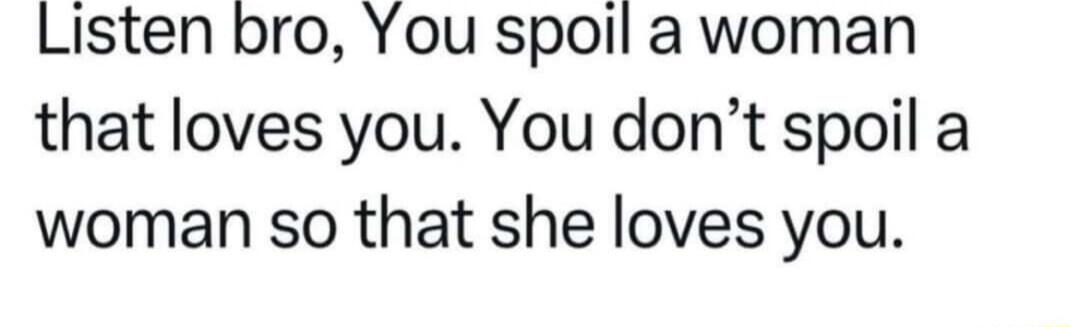 Listen bro You spoil a woman that loves you You dont spoil a woman so that she loves you