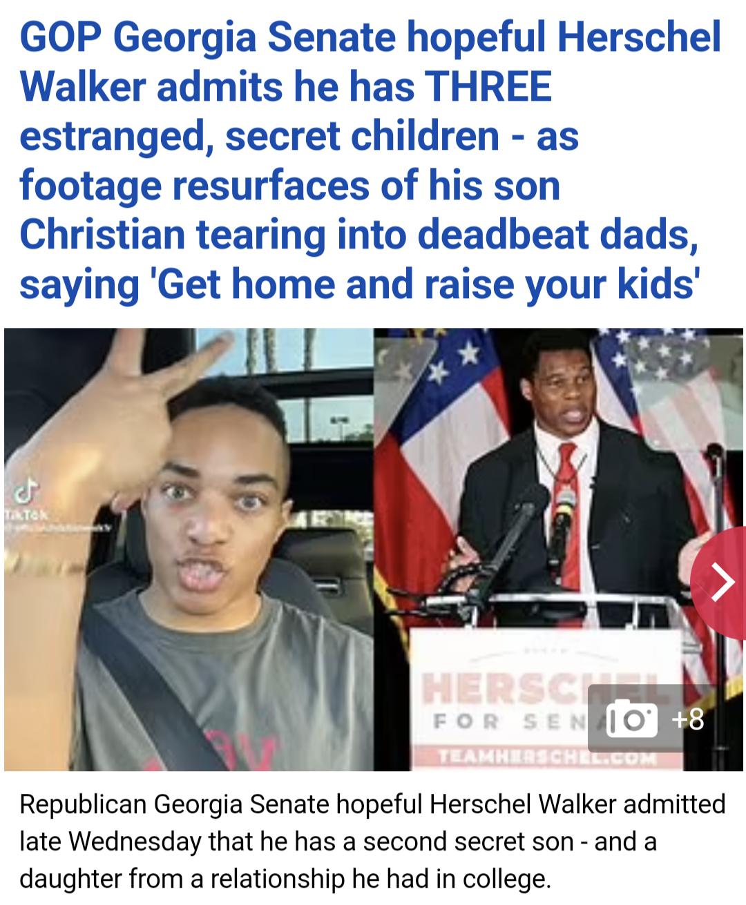 GOP Georgia Senate hopeful Herschel Walker admits he has THREE estranged secret children as footage resurfaces of his son Christian tearing into deadbeat dads saying Get home and raise your kids Republican Georgia Senate hopeful Herschel Walker admitted late Wednesday that he has a second secret son and a daughter from a relationship he had in college