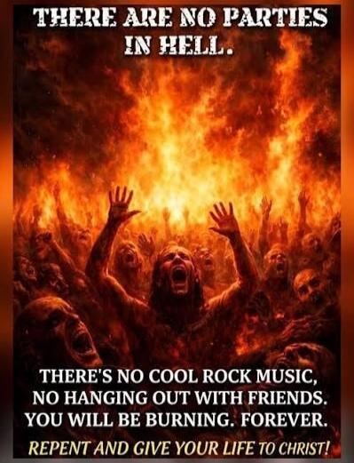 THERE ARE NO PARTIES IN HELL. THERE'S NO COOL ROCK MUSIC, NO HANGING OUT WITH FRIENDS. YOU WILL BE BURNING. FOREVER. REPENT AND GIVE YOUR LIFE TO CHRIST!