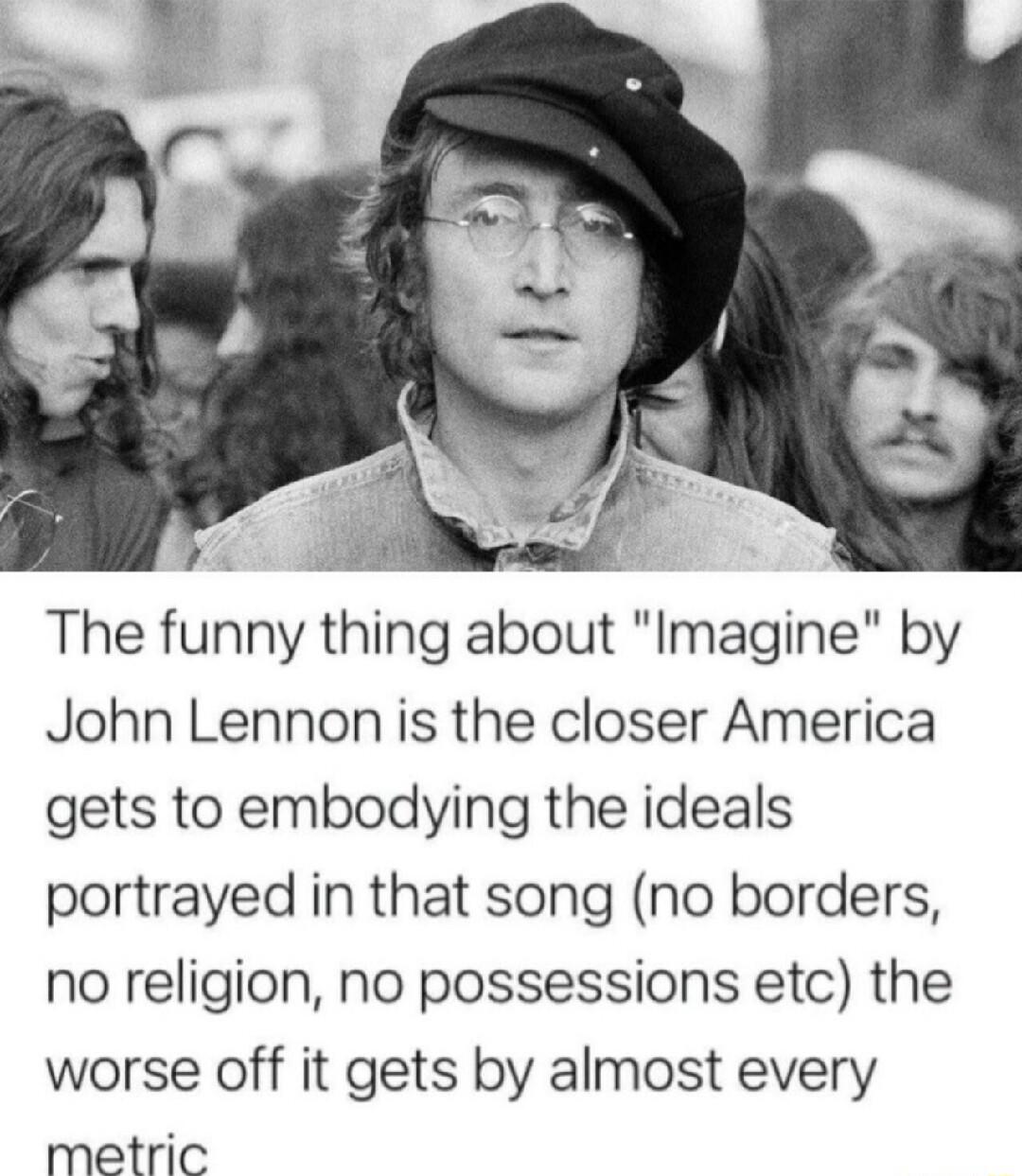 The funny thing about Imagine by John Lennon is the closer America gets to embodying the ideals portrayed in that song no borders no religion no possessions etc the worse off it gets by almost every metric