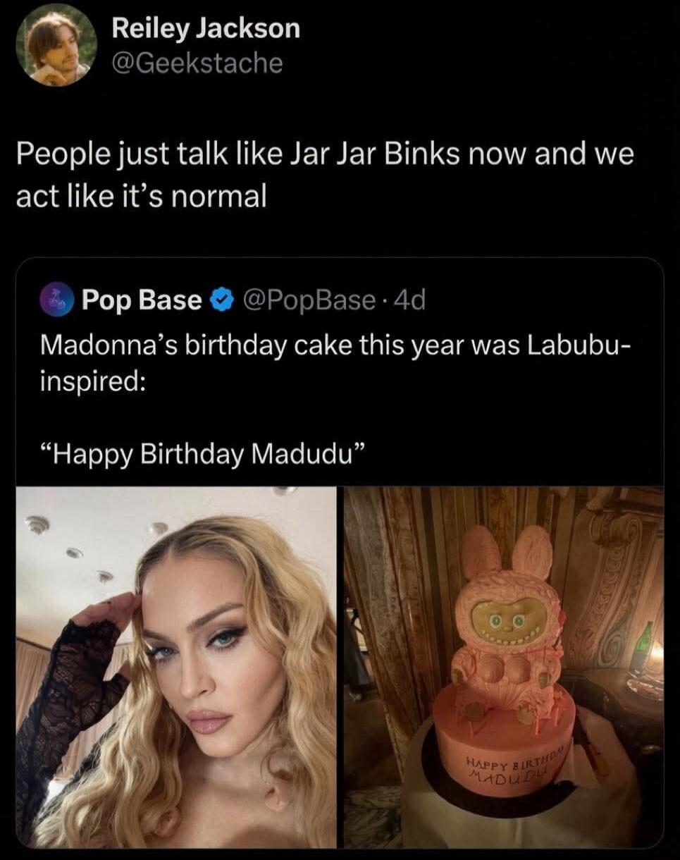 Reiley Jackson @Geekstache People just talk like Jar Jar Binks now and we act like it's normal Pop Base @PopBase · 4d Madonna's birthday cake this year was Labubu-inspired: 