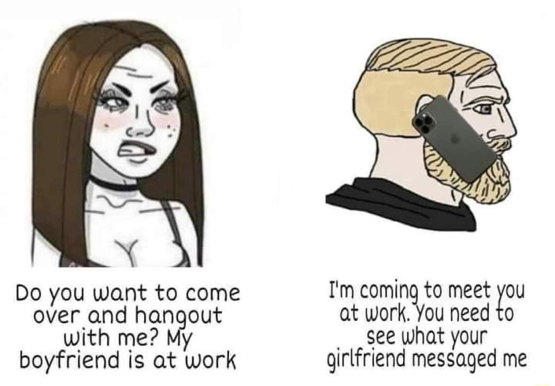 R N X Do you want to come over and hangout with me boyfriend is at work Im cominQto meet Zou at work You need to see what your qirlfriend messaged me