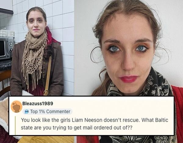 Bleazuss1989 Top 1 Commenter You look like the girls Liam Neeson doesnt rescue What Baltic state are you trying to get mail ordered out of