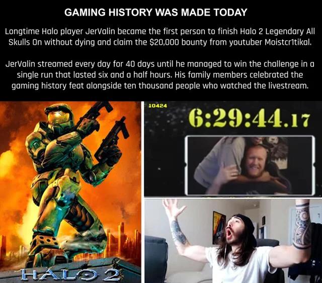 GAMING HISTORY WAS MADE TODAY Longtime Holo player JerValin become the fist person to fiish Halo 2 Legendary All Skulls 0n without dying ond cloim the 20000 bounty from youtuber Molstcritikal Jervalin streamed every day for 40 days until he managed to win the challenge in o single run that asted six and a half hours His family members celebrated the gaming history feat alongside ten thousand peopl