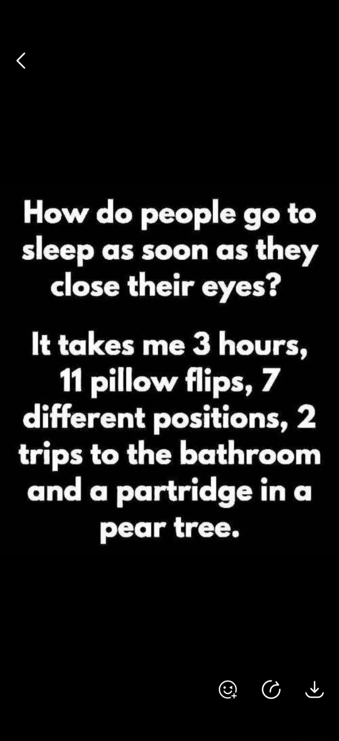 How do people go to sleep as soon as they close their eyes? It takes me 3 hours, 11 pillow flips, 7 different positions, 2 trips to the bathroom and a partridge in a pear tree.