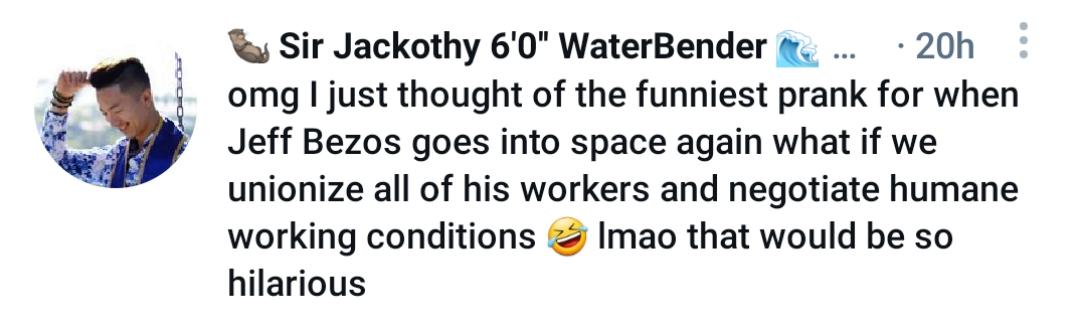 Sir Jackothy 60 WaterBender 20h omg just thought of the funniest prank for when Jeff Bezos goes into space again what if we unionize all of his workers and negotiate humane working conditions Imao that would be so hilarious