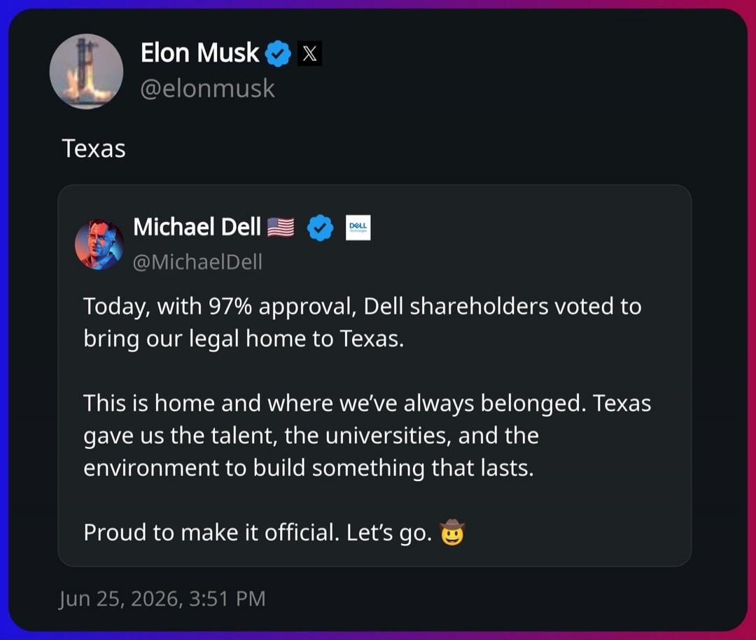 Elon Musk @elonmusk Texas Michael Dell @MichaelDell Today, with 97% approval, Dell shareholders voted to bring our legal home to Texas. This is home and where we've always belonged. Texas gave us the talent, the universities, and the environment to build something that lasts. Proud to make it official. Let's go.🤠 Jun 25, 2026, 3:51 PM