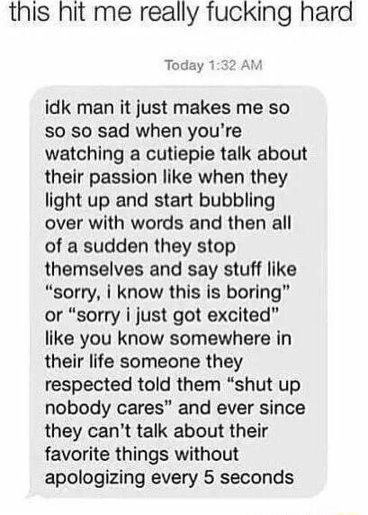 this hit me really fucking hard Today 132 AM idk man it just makes me so so so sad when youre watching a cutiepie talk about their passion like when they light up and start bubbling over with words and then all of a sudden they stop themselves and say stuff like sorry i know this is boring or sorry i just got excited like you know somewhere in their life someone they respected told them shut up no