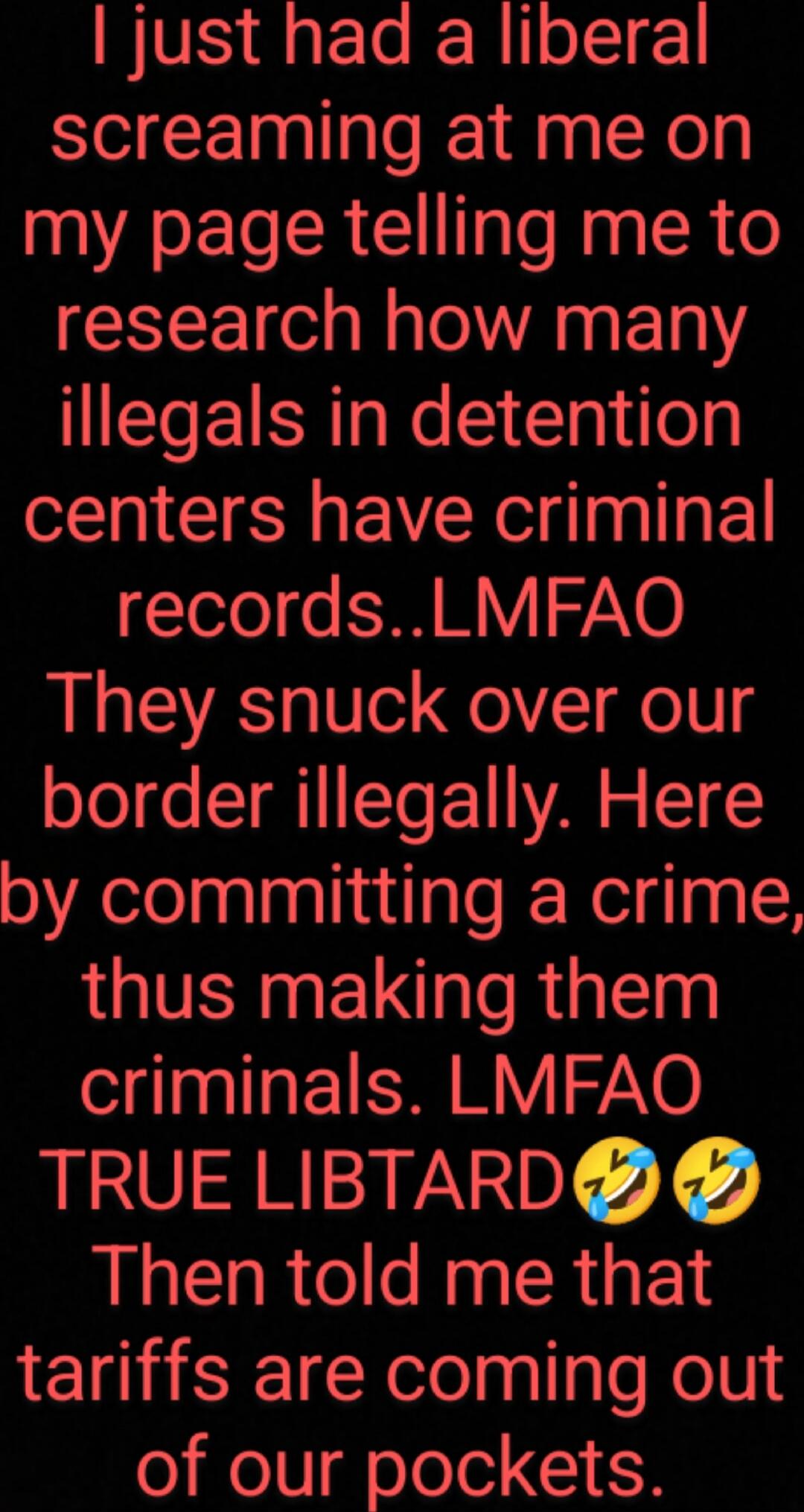 I just had a liberal screaming at me on my page telling me to research how many illegals in detention centers have criminal records.. LMFAO They snuck over our border illegally. Here by committing a crime, thus making them criminals. LMFAO TRUE LIBTARD 🤣🤣 Then told me that tariffs are coming out of our pockets.