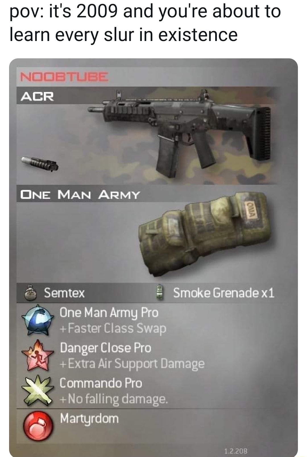 pov its 2009 and youre about to learn every slur in existence ONE MAN ARMY 1 Semtex Smoke Grenade x1 g OneMan Amy Pro Faster Class Swap Danger Close Pro Extra Air Support Damage Commando Pro N Nofalling damage Martyrdom