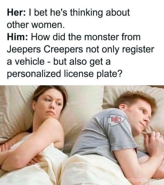Her: I bet he's thinking about other women. Him: How did the monster from Jeepers Creepers not only register a vehicle - but also get a personalized license plate?