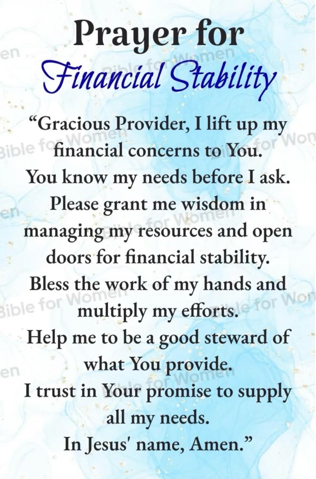 Prayer for Financial Stability. Gracious Provider, I lift up my financial concerns to You. You know my needs before I ask. Please grant me wisdom in managing my resources and open doors for financial stability. Bless the work of my hands and multiply my efforts. Help me to be a good steward of what You provide. I trust in Your promise to supply all