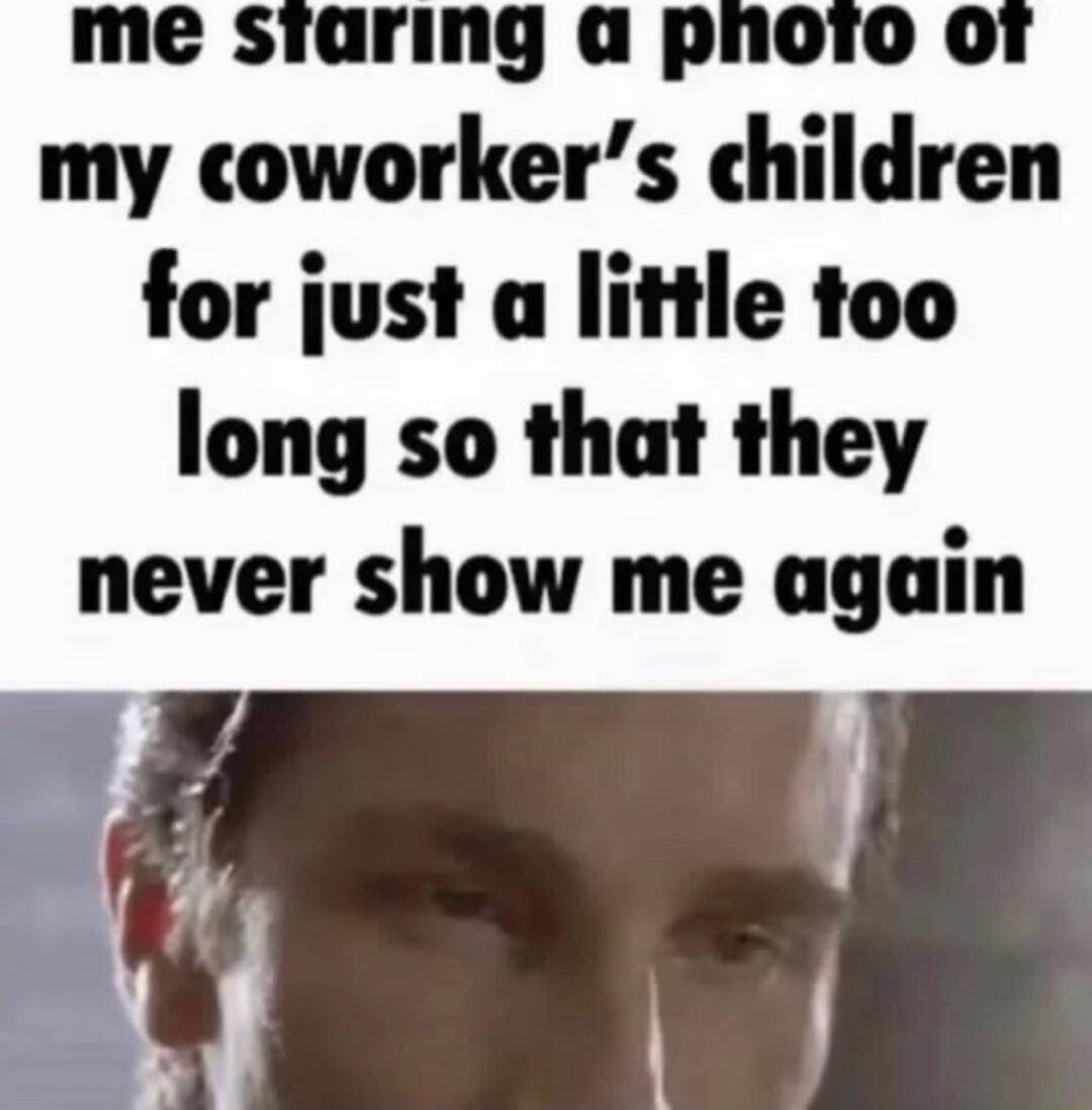 me staring a pnoro or my coworkers children for just a little too long so that they never show me again