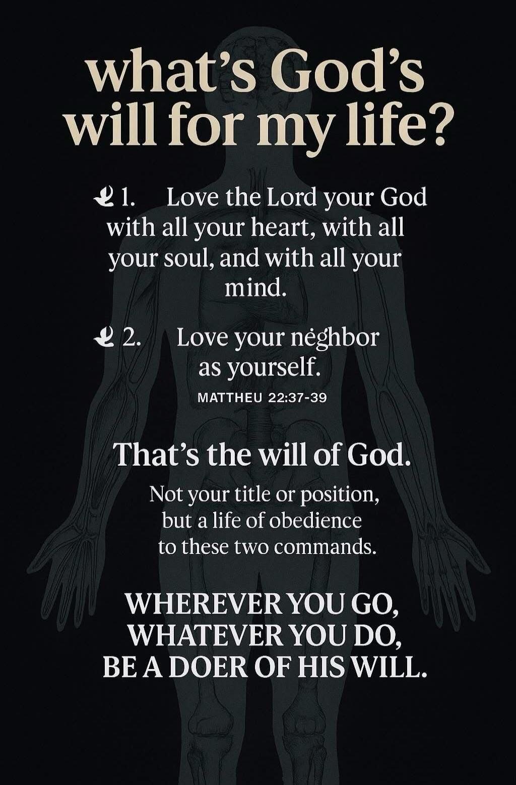 what's God's will for my life? 1. Love the Lord your God with all your heart, with all your soul, and with all your mind. 2. Love your neighbor as yourself. MATTHEU 22:37-39 That's the will of God. Not your title or position, but a life of obedience to these two commands. WHEREVER YOU GO, WHATEVER YOU DO, BE A DOER OF HIS WILL.