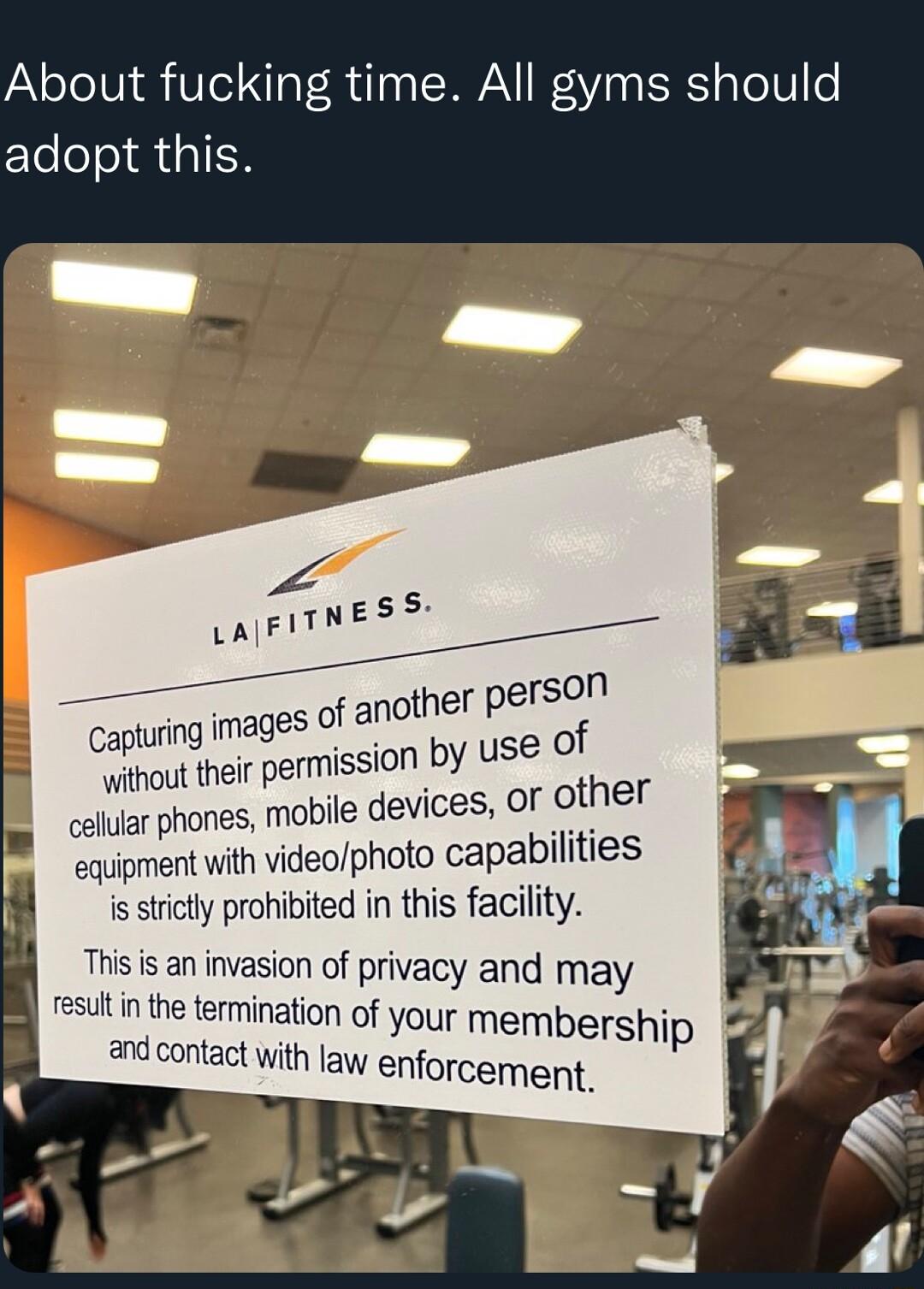 About fucking time All gyms should adopt this e Lusz j_ o son f another Per Capturing images o whou heir permission by use e y colular phones mobile devices Of f_t el equipment with videophoto capabilities f isstictly prohibited in this facility Thisis an invasion of privacy and may result in the termination of your membership and contact with aw enforcement