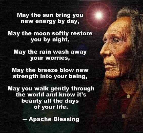 May the sun bring you new energy by day, May the moon softly restore you by night, May the rain wash away your worries, May the breeze blow new strength into your being, May you walk gently through the world and know it's beauty all the days of your life. - Apache Blessing