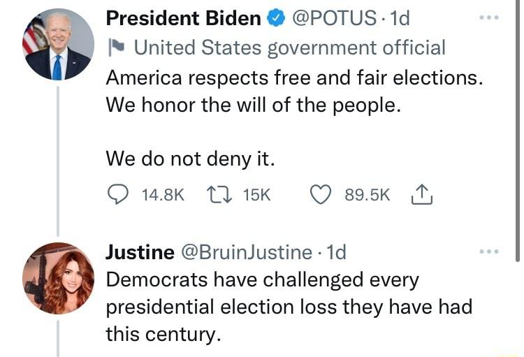 President Biden POTUS 1d United States government official America respects free and fair elections We honor the will of the people We do not deny it sk 11k Q sask M Justine BruinJustine 1d o Democrats have challenged every presidential election loss they have had this century