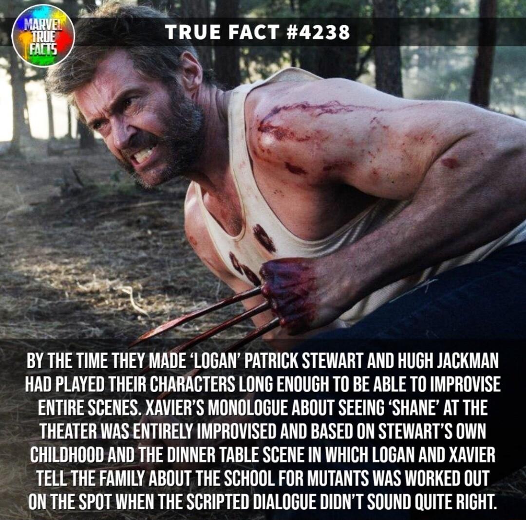Ve NN d _ TRUE FACT 04238 BY THE TIME THEY MADE LOGAN PATRICK STEWART AND HUGH JACKMAN HAD PLAYED THEIR CHARACTERS LONG ENOUGH TO BE ABLE TO IMPROVISE ENTIRE SCENES XAVIERS MONOLOGUE ABOUT SEEING SHANE AT THE THEATER WAS ENTIRELY IMPROVISED AND BASED ON STEWARTS OWN CHILDHOOD AND THE DINNER TABLE SCENE IN WHICH LOGAN AND XAVIER TELL THE FAMILY ABOUT THE SCHOOL FOR MUTANTS WAS WORKED OUT ON THE SPO