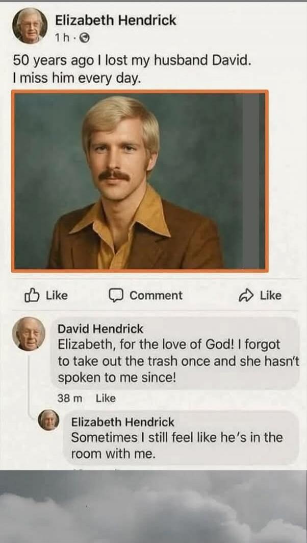 50 years ago I lost my husband David. I miss him every day.

[Photo of a man]

David Hendrick Elizabeth, for the love of God! I forgot to take out the trash once and she hasn't spoken to me since!
Elizabeth Hendrick Sometimes I still feel like he's in the room with me.
