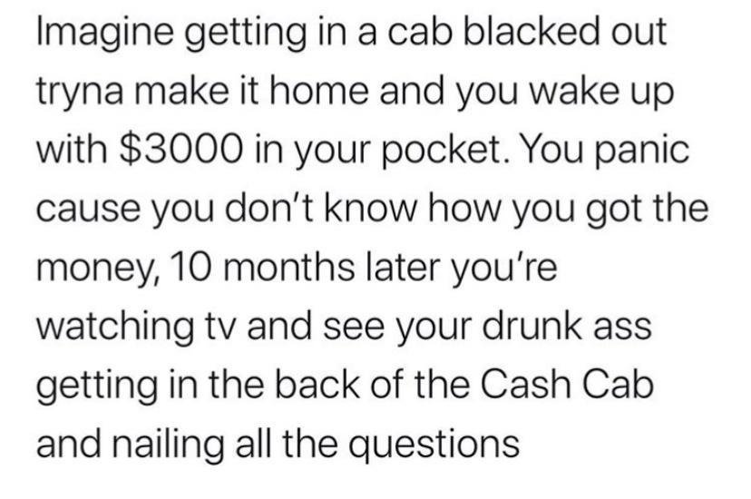 Imagine getting in a cab blacked out tryna make it home and you wake up with 3000 in your pocket You panic cause you dont know how you got the money 10 months later youre watching tv and see your drunk ass getting in the back of the Cash Cab and nailing all the questions