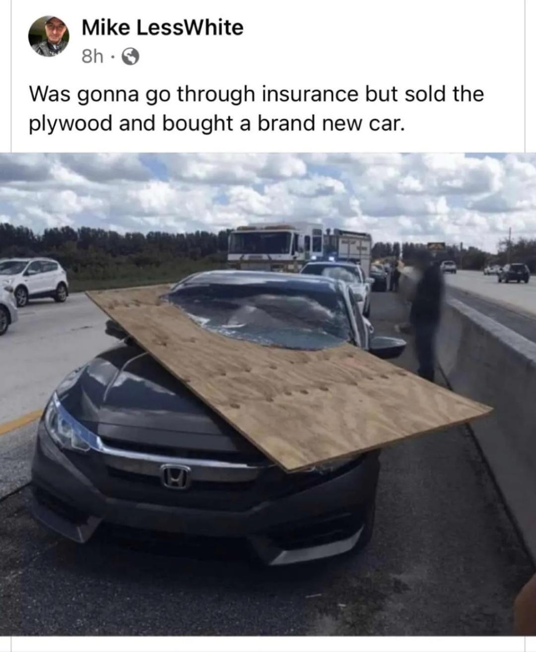 Mike LessWhite 8h Q Was gonna go through insurance but sold the plywood and bought a brand new car