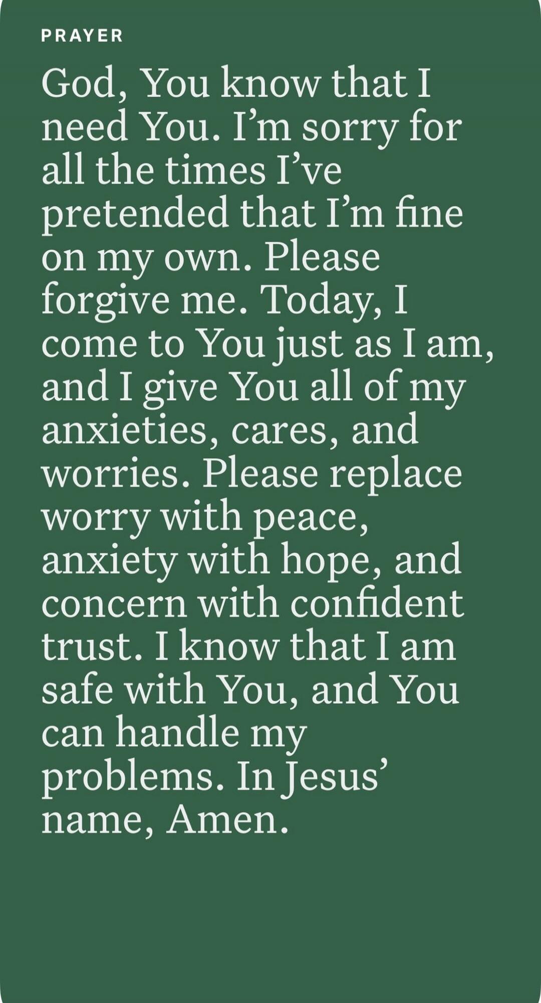 PRAYER God, You know that I need You. I'm sorry for all the times I've pretended that I'm fine on my own. Please forgive me. Today, I come to You just as I am, and I give You all of my anxieties, cares, and worries. Please replace worry with peace, anxiety with hope, and concern with confident trust. I know that I am safe with You, and You can hand
