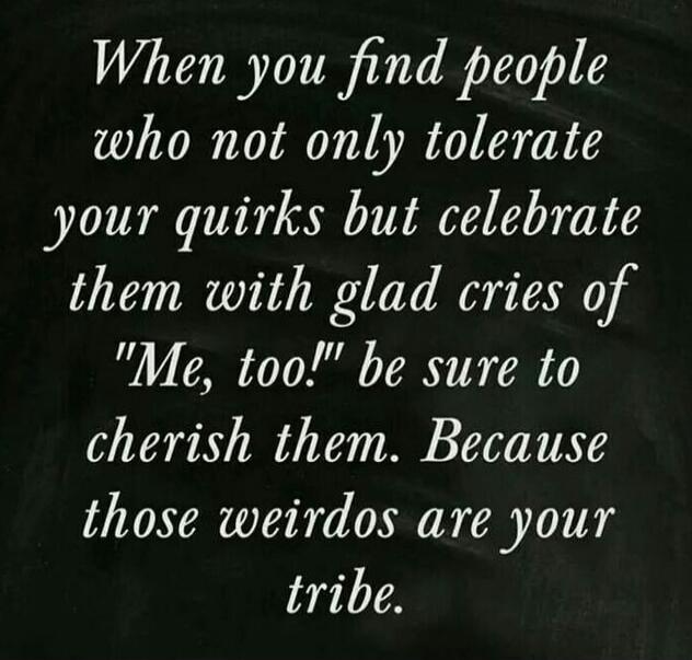 When you find people who not only tolerate your quirks but celebrate them with glad cries of 