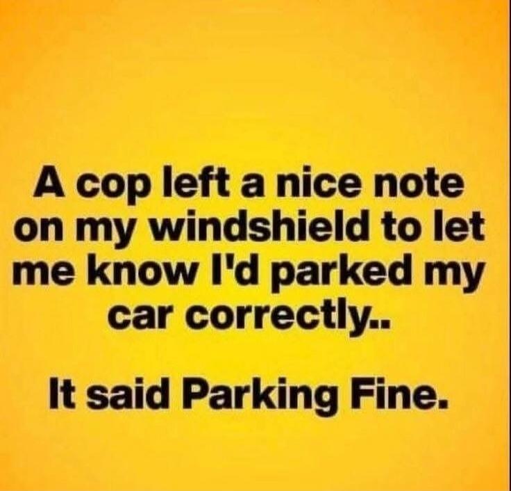 A cop left a nice note on my windshield to let me know I'd parked my car correctly.. It said Parking Fine.