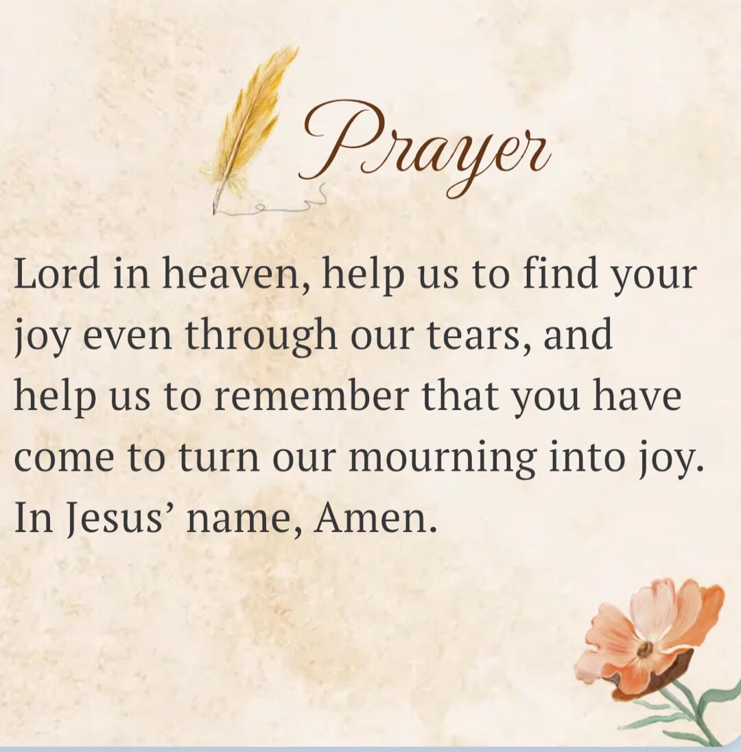Prayer. Lord in heaven, help us to find your joy even through our tears, and help us to remember that you have come to turn our mourning into joy. In Jesus' name, Amen.