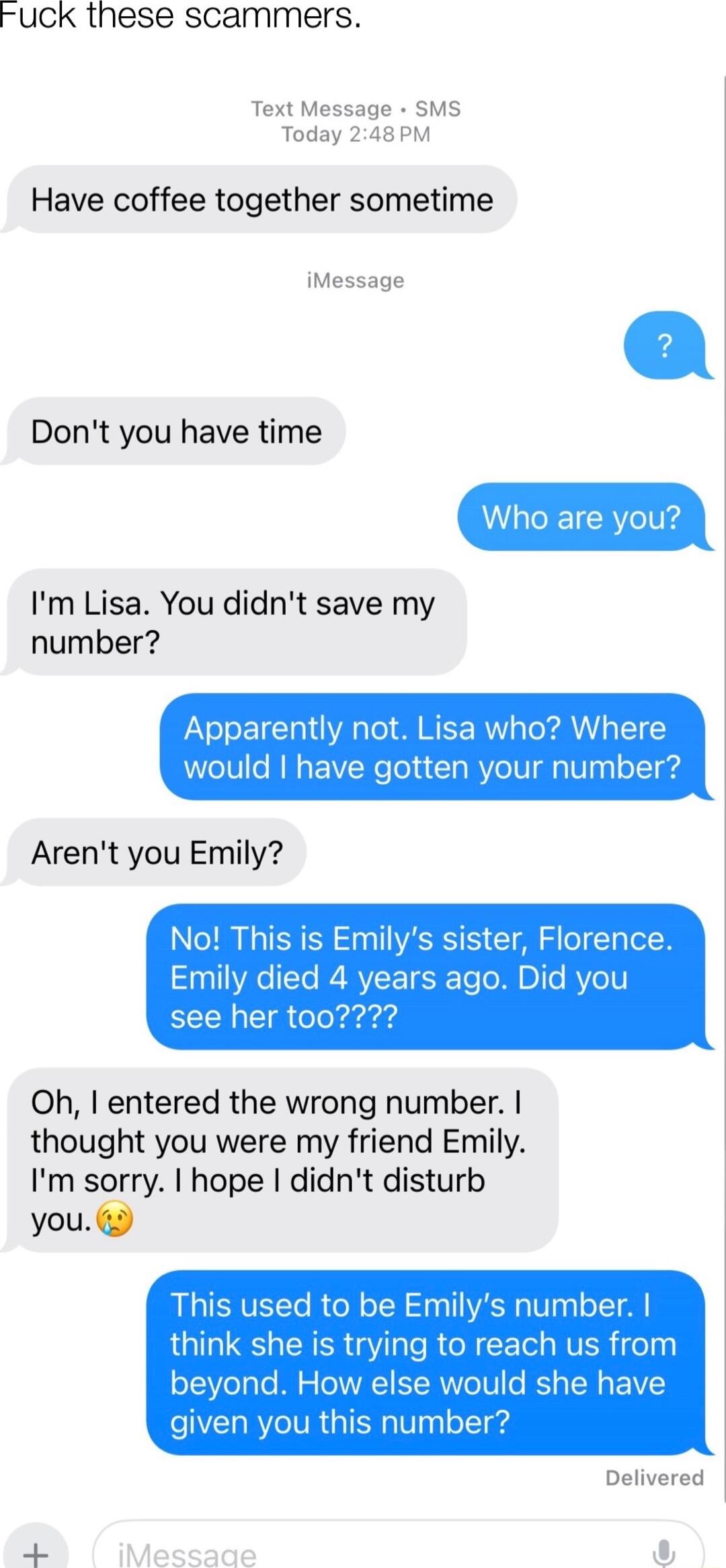 UcCK these scammers Text Message SMS Today 248PM Have coffee together sometime iMessage Dont you have time Who are you Im Lisa You didnt save my number Apparently not Lisa who Whe would have gotten your number Arent you Emily No This is Emilys sister Florence Emily died 4 years ago Did you see her t00 Oh entered the wrong number thought you were my friend Emily Im sorry hope didnt disturb you This