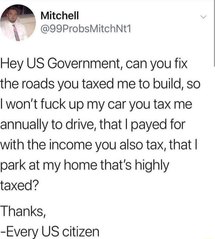 Mitchell 99ProbsMitchNt1 Hey US Government can you fix the roads you taxed me to build so wont fuck up my car you tax me annually to drive that payed for with the income you also tax that park at my home thats highly taxed Thanks Every US citizen