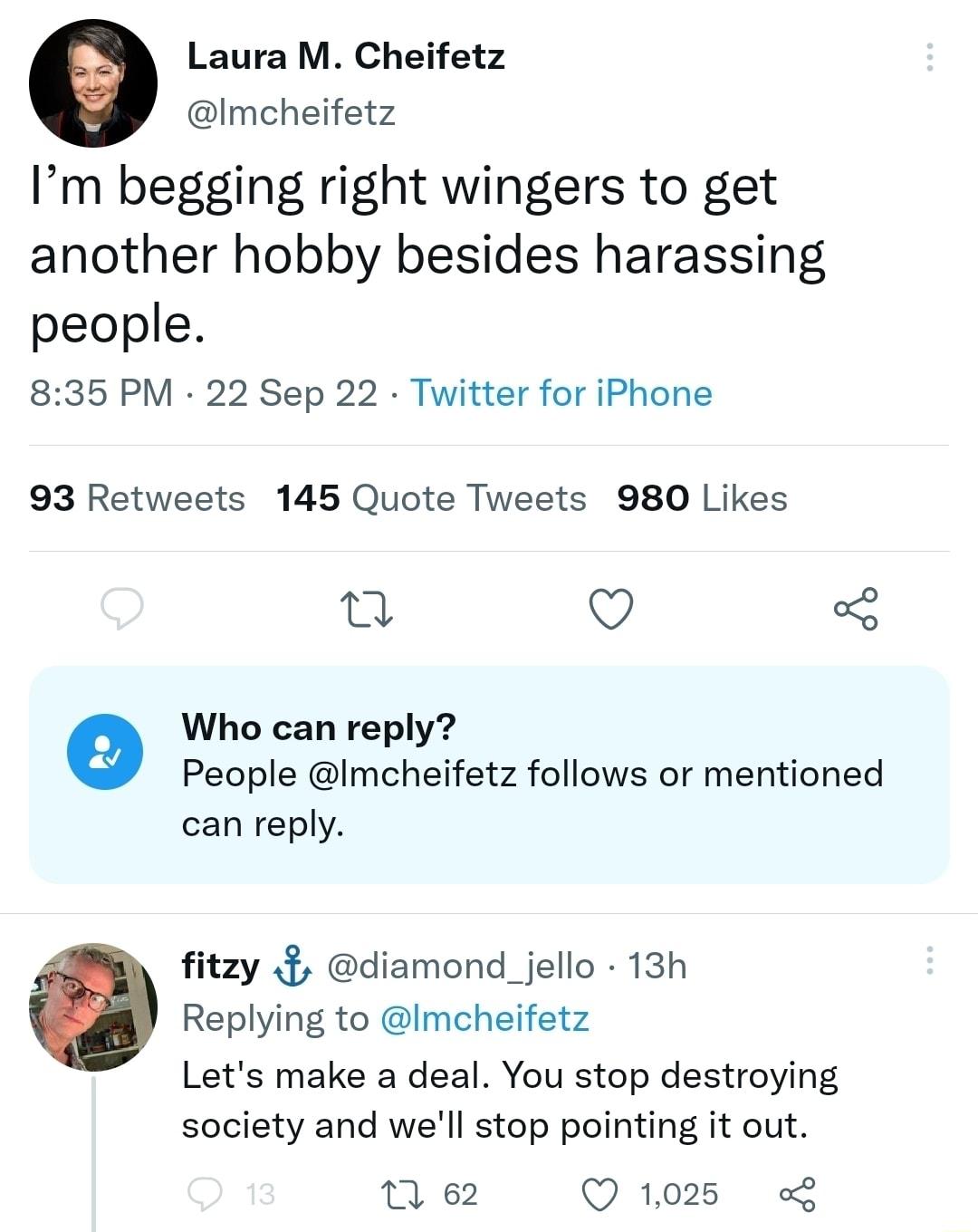 Laura M Cheifetz Imcheifetz Im begging right wingers to get another hobby besides harassing people 835 PM 22 Sep 22 Twitter for iPhone 93 Retweets 145 Quote Tweets 980 Likes 0 O o Who can reply People Imcheifetz follows or mentioned can reply fitzy diamond_jello 13h Replying to Imcheifetz Lets make a deal You stop destroying society and well stop pointing it out ne Qims L