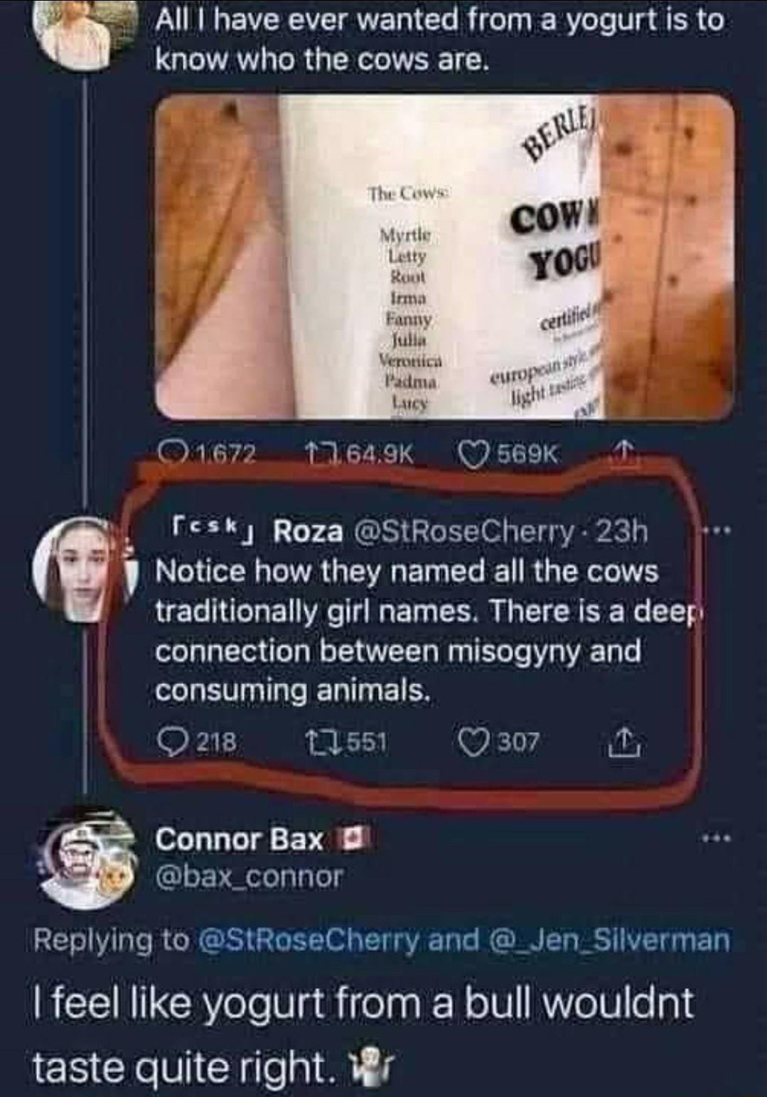i All have ever wanted from a yogurt is to know who the cows are Julla Vemics Padma Lucy 0167211649k Oseok 1 Fesk Roza StRoseCherry 23h Notice how they named all the cows traditionally girl names There is a deep LT T N T T W T Te W T T LELETIGGIER T EIES kL i Wkl 0 Connor Bax GLERLLTY Replying to StRoseCherry and _Jen_Silverman feel like yogurt from a bull wouldnt taste quite right Wr