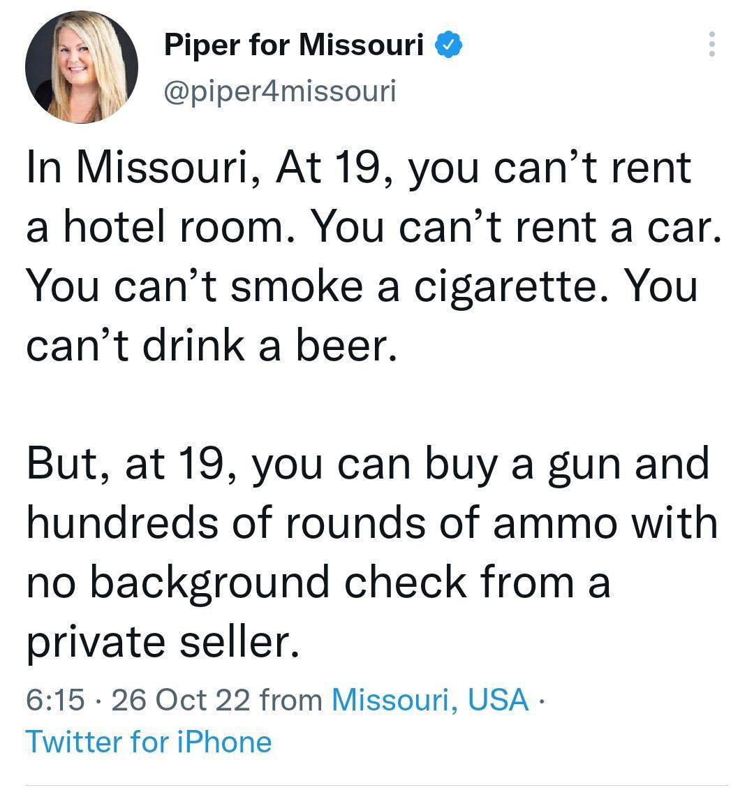 Piper for Missouri piperdmissouri In Missouri At 19 you cant rent a hotel room You cant rent a car You cant smoke a cigarette You cant drink a beer But at 19 you can buy a gun and hundreds of rounds of ammo with no background check from a private seller 615 26 Oct 22 from Missouri USA Twitter for iPhone
