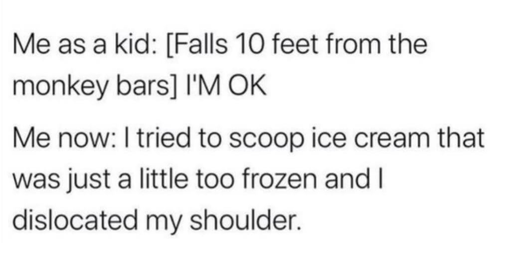 Me as a kid Falls 10 feet from the monkey bars IM OK Me now tried to scoop ice cream that was just a little too frozen and dislocated my shoulder