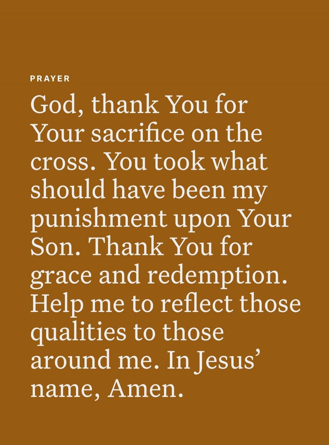 PRAYER God, thank You for Your sacrifice on the cross. You took what should have been my punishment upon Your Son. Thank You for grace and redemption. Help me to reflect those qualities to those around me. In Jesus’ name, Amen.