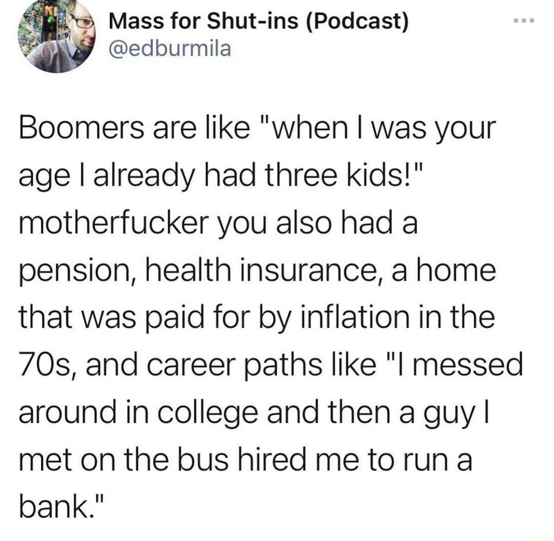 u Mass for Shut ins Podcast PaMS edburmila Boomers are like when was your age already had three kids motherfucker you also had a pension health insurance a home that was paid for by inflation in the 70s and career paths like l messed around in college and then a guy met on the bus hired me to run a bank