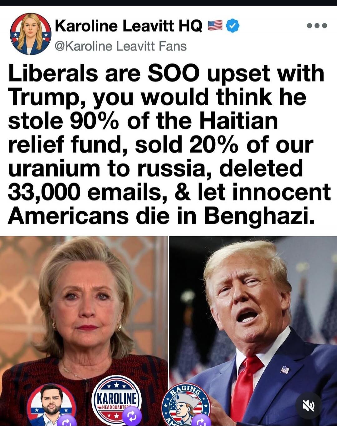 Karoline Leavitt HQ @Karoline Leavitt Fans Liberals are SOO upset with Trump, you would think he stole 90% of the Haitian relief fund, sold 20% of our uranium to russia, deleted 33,000 emails, & let innocent Americans die in Benghazi.