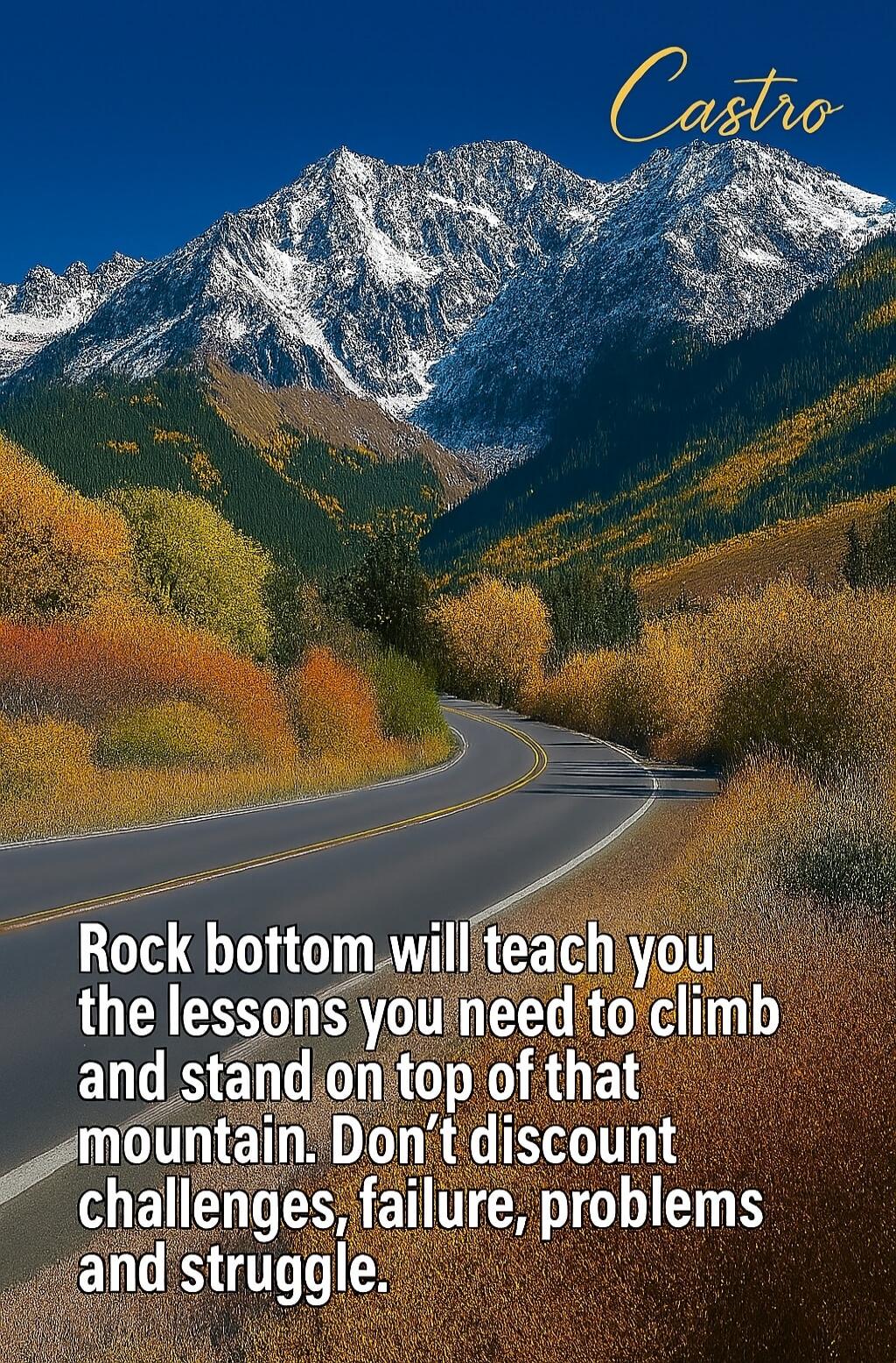 Rock bottom will teach you the lessons you need to climb and stand on top of that mountain. Don’t discount challenges, failure, problems and struggle.

Castro