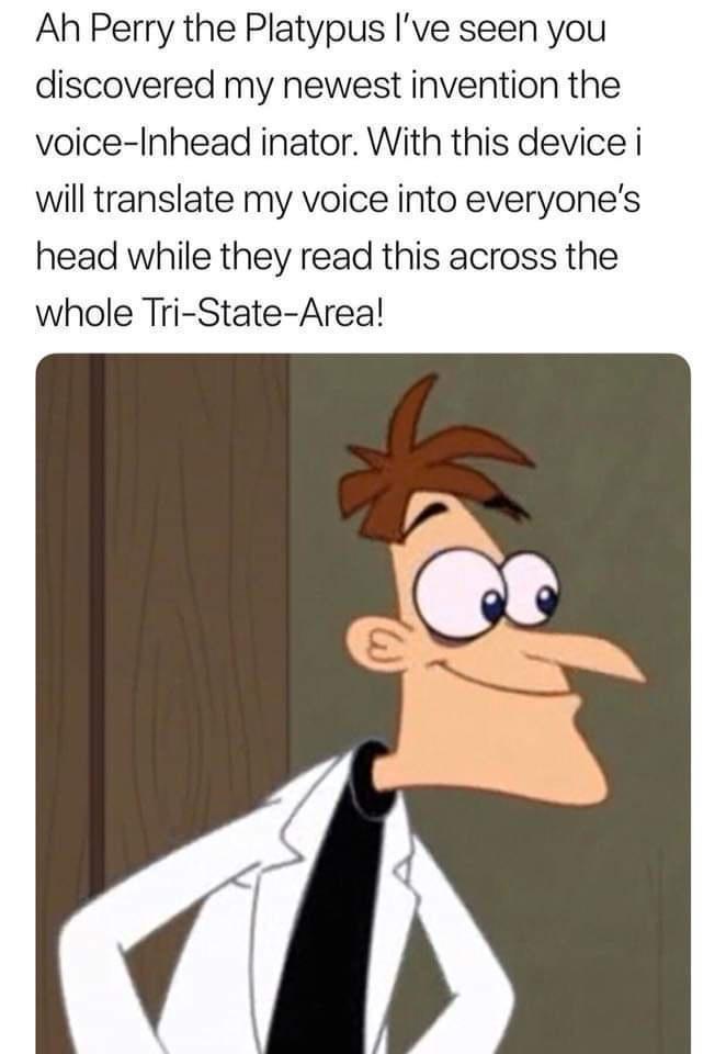 Ah Perry the Platypus Ive seen you discovered my newest invention the voice Inhead inator With this device i will translate my voice into everyones head while they read this across the whole Tri State Areal