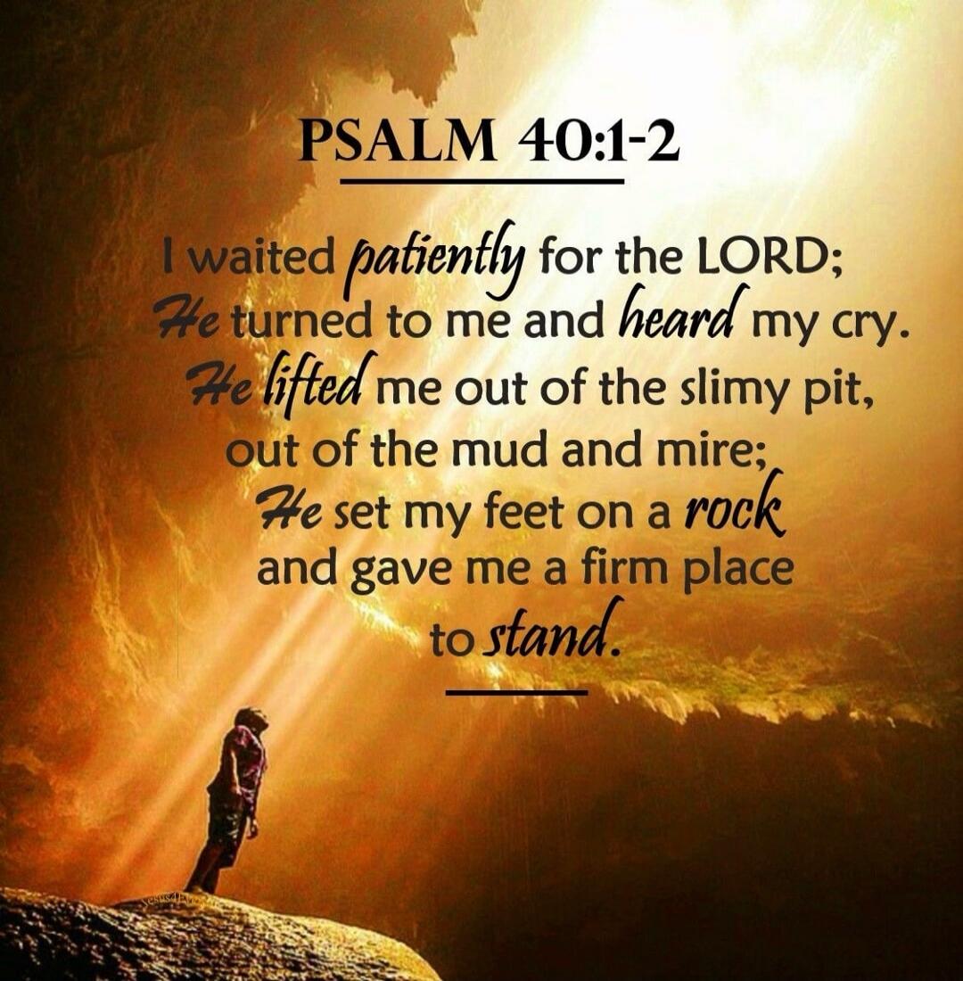 PSALM 40:1-2

I waited patiently for the LORD;
He turned to me and heard my cry.
He lifted me out of the slimy pit,
out of the mud and mire;
He set my feet on a rock
and gave me a firm place to stand.